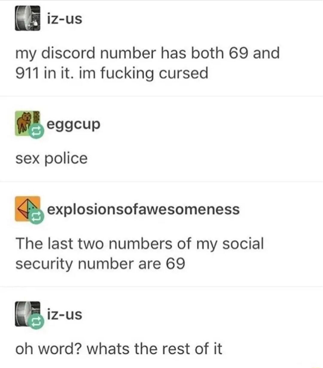 iz us my discord number has both 69 and 911init im fucking cursed eggcup sex police explosionsofawesomeness The last two numbers of my social security number are 69 iz us oh word whats the rest of it