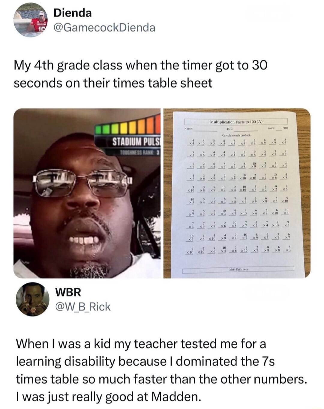 Dienda GamecockDienda My 4th grade class when the timer got to 30 seconds on their times table sheet WBR W B Rick When was a kid my teacher tested me for a learning disability because dominated the 7s times table so much faster than the other numbers was just really good at Madden