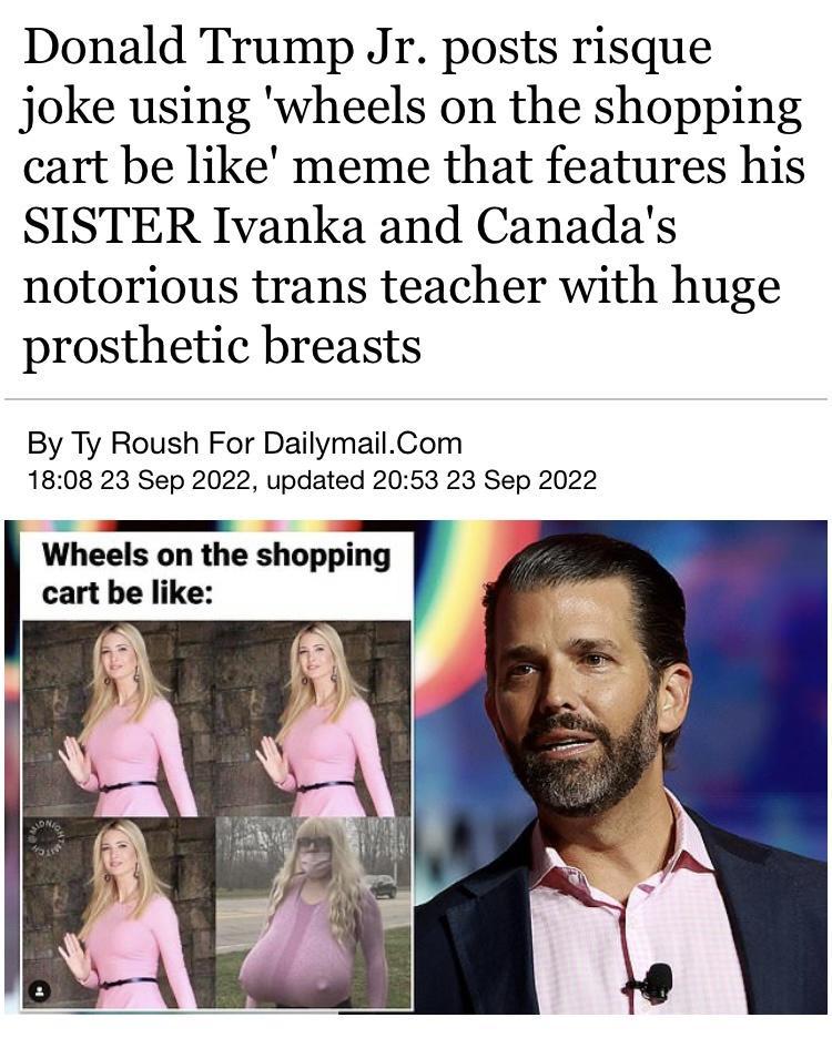 Donald Trump Jr posts risque joke using wheels on the shopping cart be like meme that features his SISTER Ivanka and Canadas notorious trans teacher with huge prosthetic breasts By Ty Roush For DailymailCom 1808 23 Sep 2022 updated 2053 23 Sep 2022 Wheels on the shopping cart be like