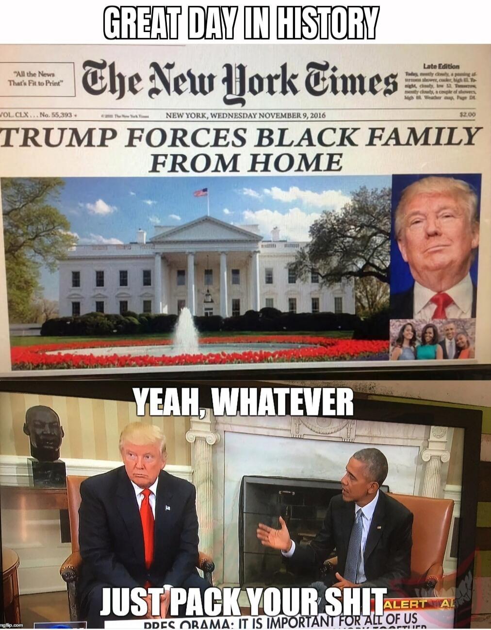 GREAT DAY IN HISTORY. All the News That's Fit to Print. The New York Times. Late Edition. NEW YORK, WEDNESDAY NOVEMBER 9, 2016. TRUMP FORCES BLACK FAMILY FROM HOME. VOL. CLX...No. 55,393. $2.00. YEAH, WHATEVER. JUST PACK YOUR SHIT. PRES OBAMA: IT IS IMPORTANT FOR ALL OF US. ALERT AL.