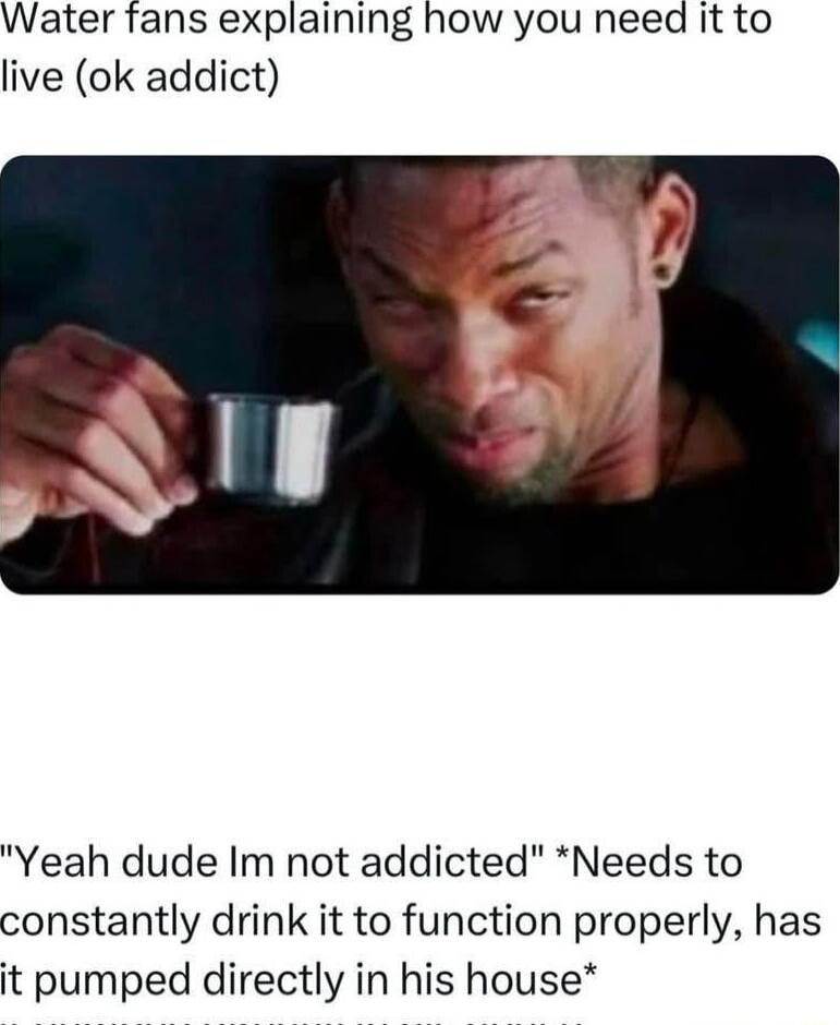 Water fans explaining how you need it to live ok addict Yeah dude Im not addicted Needs to constantly drink it to function properly has it pumped directly in his house