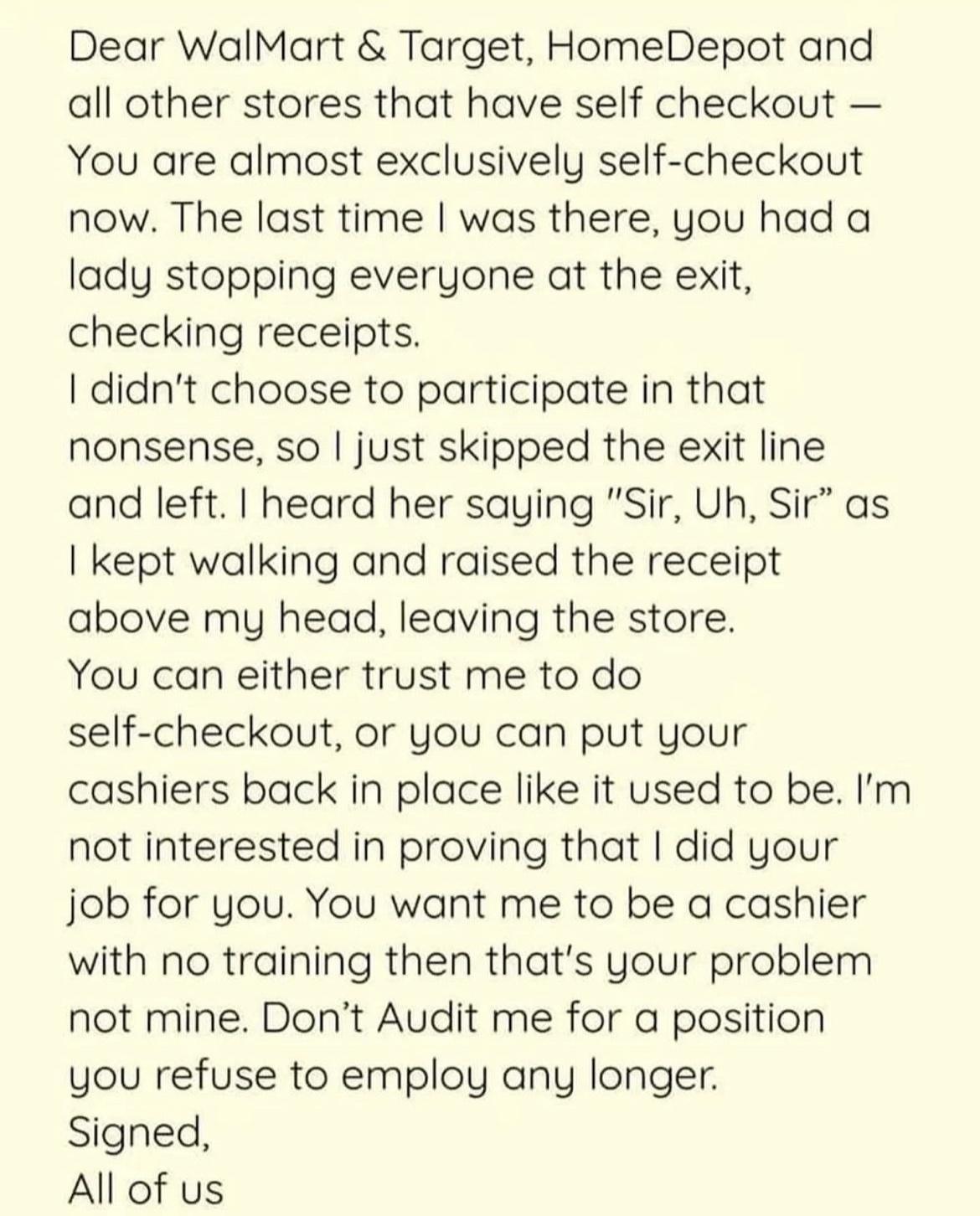 Dear WalMart Target HomeDepot and all other stores that have self checkout You are almost exclusively self checkout now The last time was there you had a lady stopping everyone at the exit checking receipts didnt choose to participate in that nonsense so just skipped the exit line and left heard her saying Sir Uh Sir as kept walking and raised the receipt above my head leaving the store You can ei