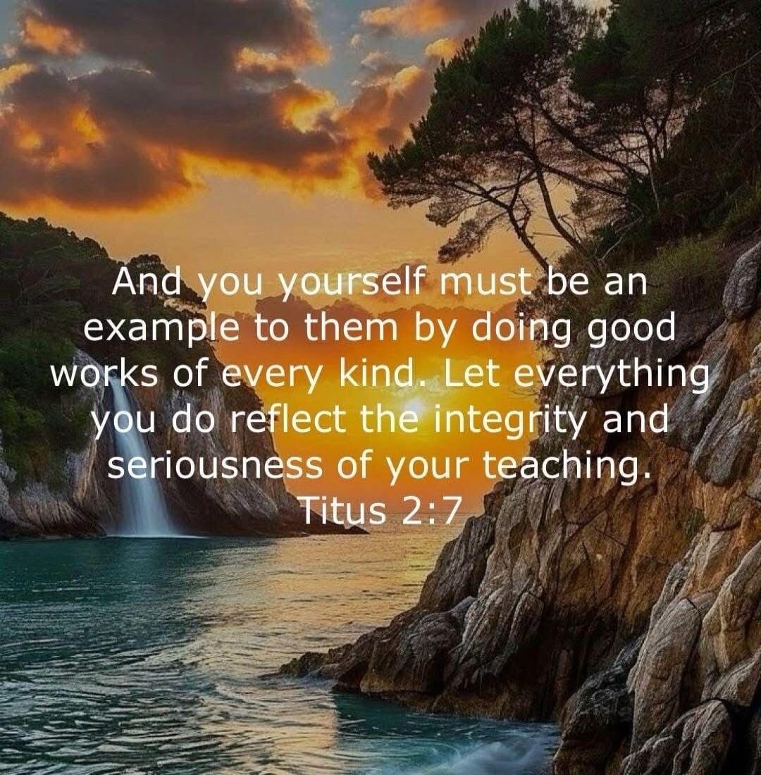 And you yourself must be an example to them by doing good works of every kind. Let everything you do reflect the integrity and seriousness of your teaching. Titus 2:7