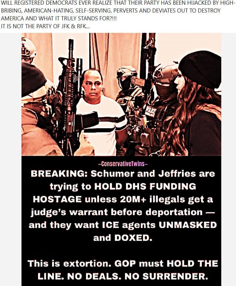 WILL REGISTERED DEMOCRATS EVER REALIZE THAT THEIR PARTY HAS BEEN HIJACKED BY HIGH-BRIBING, AMERICAN-HATING, SELF-SERVING, PERVERTS AND DEVIATES OUT TO DESTROY AMERICA AND WHAT IT TRULY STANDS FOR?!!! IT IS NOT THE PARTY OF JFK & RFK...
-ConservativeTwins-
BREAKING: Schumer and Jeffries are trying to HOLD DHS FUNDING HOSTAGE unless 20M+ illegals get