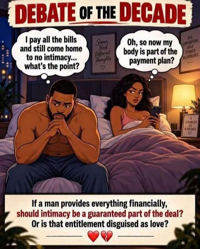 DEBATE OF THE DECADE. Man: I pay all the bills and still come home to no intimacy... what's the point? Woman: Oh, so now my body is part of the payment plan? If a man provides everything financially, should intimacy be a guaranteed part of the deal? Or is that entitlement disguised as love? Additional text on wall: Same Bed Different Thoughts, Real