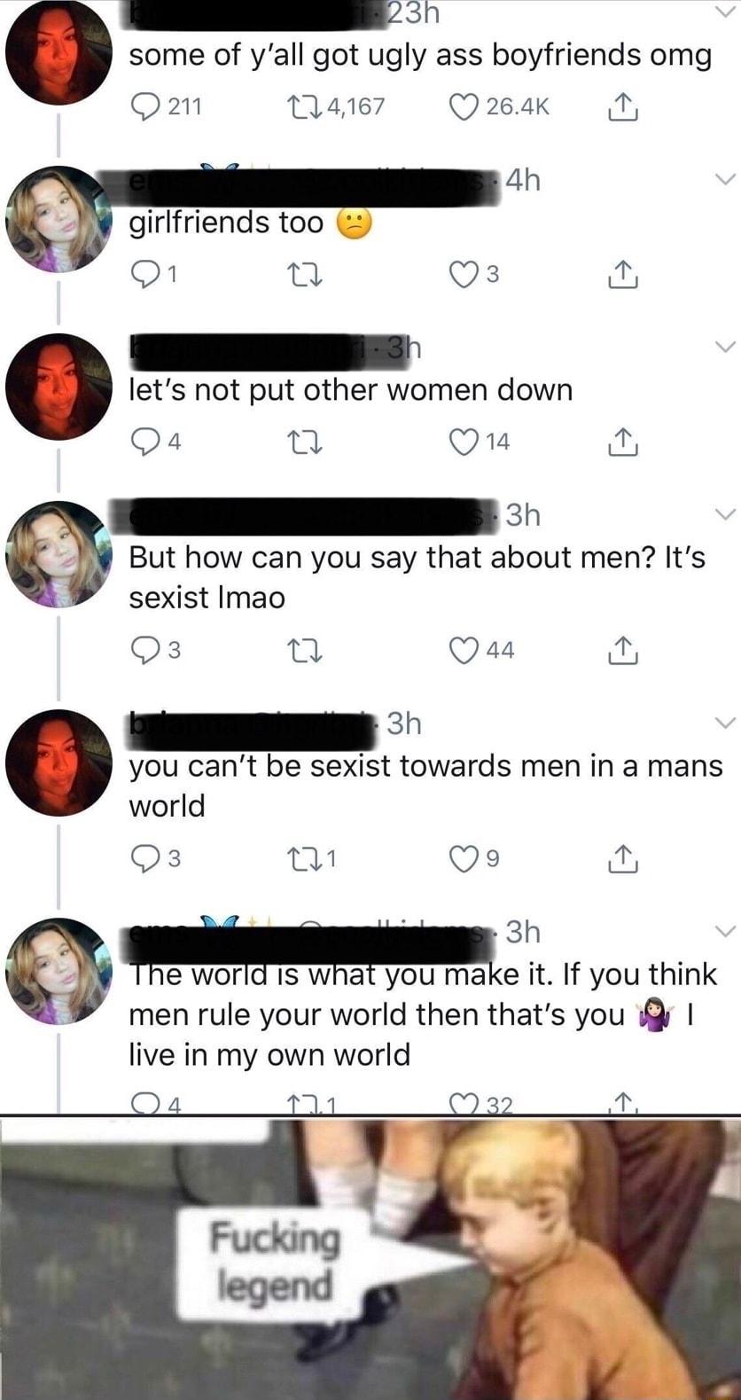 A S some of yall got ugly ass boyfriends omg O ate7 Q264K N 4h girlfriends too On e Qs lets not put other women down Qa4 Q Q1a an But how can you say that about men Its sexist Imao Qs 0 Qas e you cant be sexist towards men in a mans world Qs al 9 3 el Q R e world IS what you make it If you think men rule your world then thats you live in my own world
