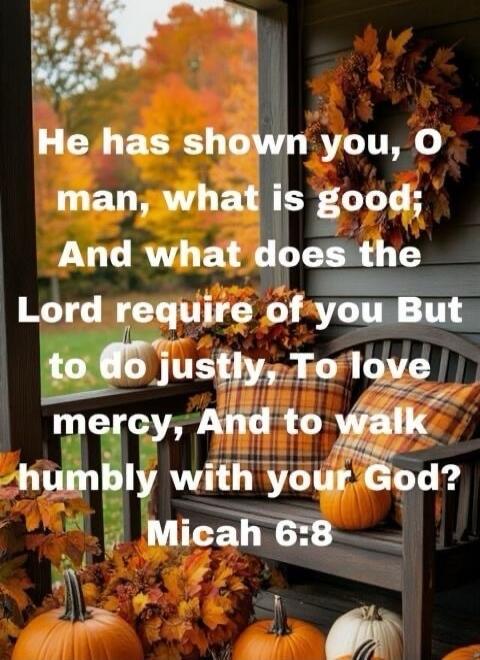 He has shown you, O man, what is good; And what does the Lord require of you But to do justly, To love mercy, And to walk humbly with your God? Micah 6:8
