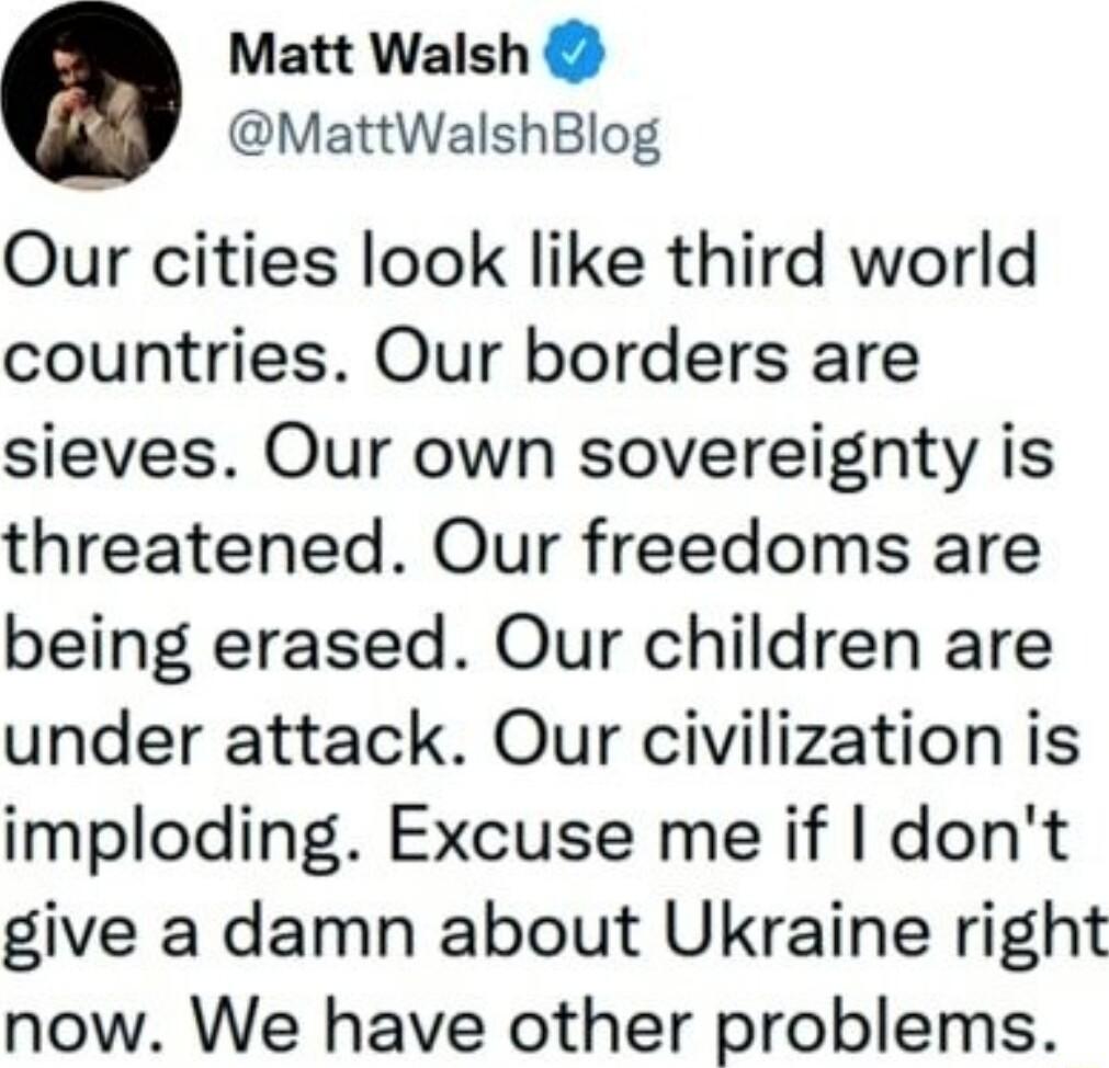 Matt Walsh MattWalshBlog Our cities look like third world countries Our borders are sieves Our own sovereignty is threatened Our freedoms are being erased Our children are under attack Our civilization is imploding Excuse me if dont give a damn about Ukraine right now We have other problems