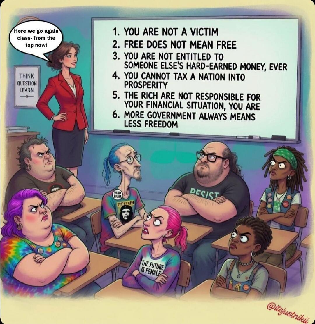 Here we go again class- from the top now! THINK QUESTION LEARN. 1. YOU ARE NOT A VICTIM 2. FREE DOES NOT MEAN FREE 3. YOU ARE NOT ENTITLED TO SOMEONE ELSE'S HARD-EARNED MONEY, EVER 4. YOU CANNOT TAX A NATION INTO PROSPERITY 5. THE RICH ARE NOT RESPONSIBLE FOR YOUR FINANCIAL SITUATION, YOU ARE 6. MORE GOVERNMENT ALWAYS MEANS LESS FREEDOM. Students a
