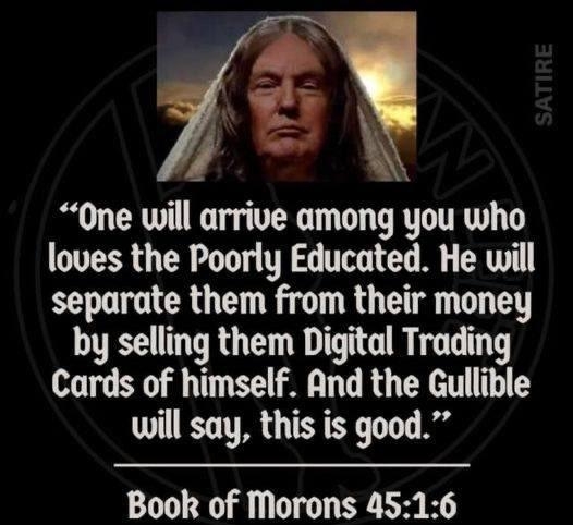 Y One will arrive among you who loves the Poorly Educated He will separate them from their money by selling them Digital Trading Cards of himself And the Gullible will say this is good Book of Morons 4516