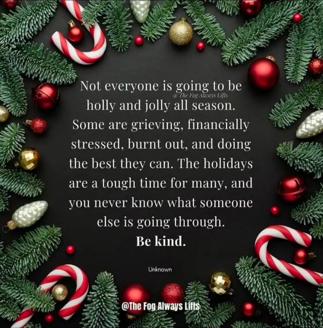 Not everyone is going to be holly and jolly all season. Some are grieving, financially stressed, burnt out, and doing the best they can. The holidays are a tough time for many, and you never know what someone else is going through. Be kind. 
Unknown
@The Fog Always Lifts