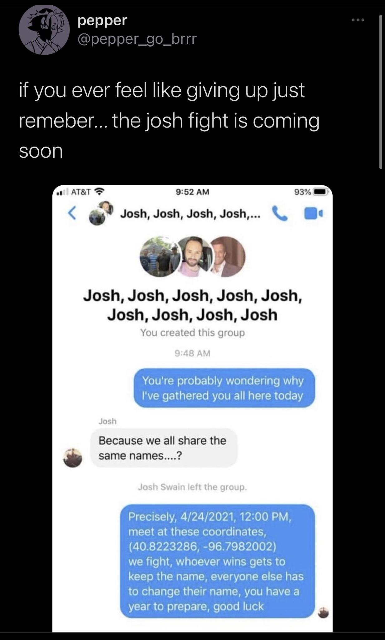pepper eT0o MCM if you ever feel like giving up just remeber the josh fight is coming Sleleg ol ATRT 2 952 AM 4 Josh Josh Josh Josh Josh Josh Josh Josh Josh Josh Josh Josh Josh A 10N N ool oro VA Vel To Tyale RV 41 Ive gathered you all here today Because we all share the same names T VAR Y2 il o v M 0O V meet at these coordinates 408223286 967982002 we fight whoever wins gets to keep the name ever