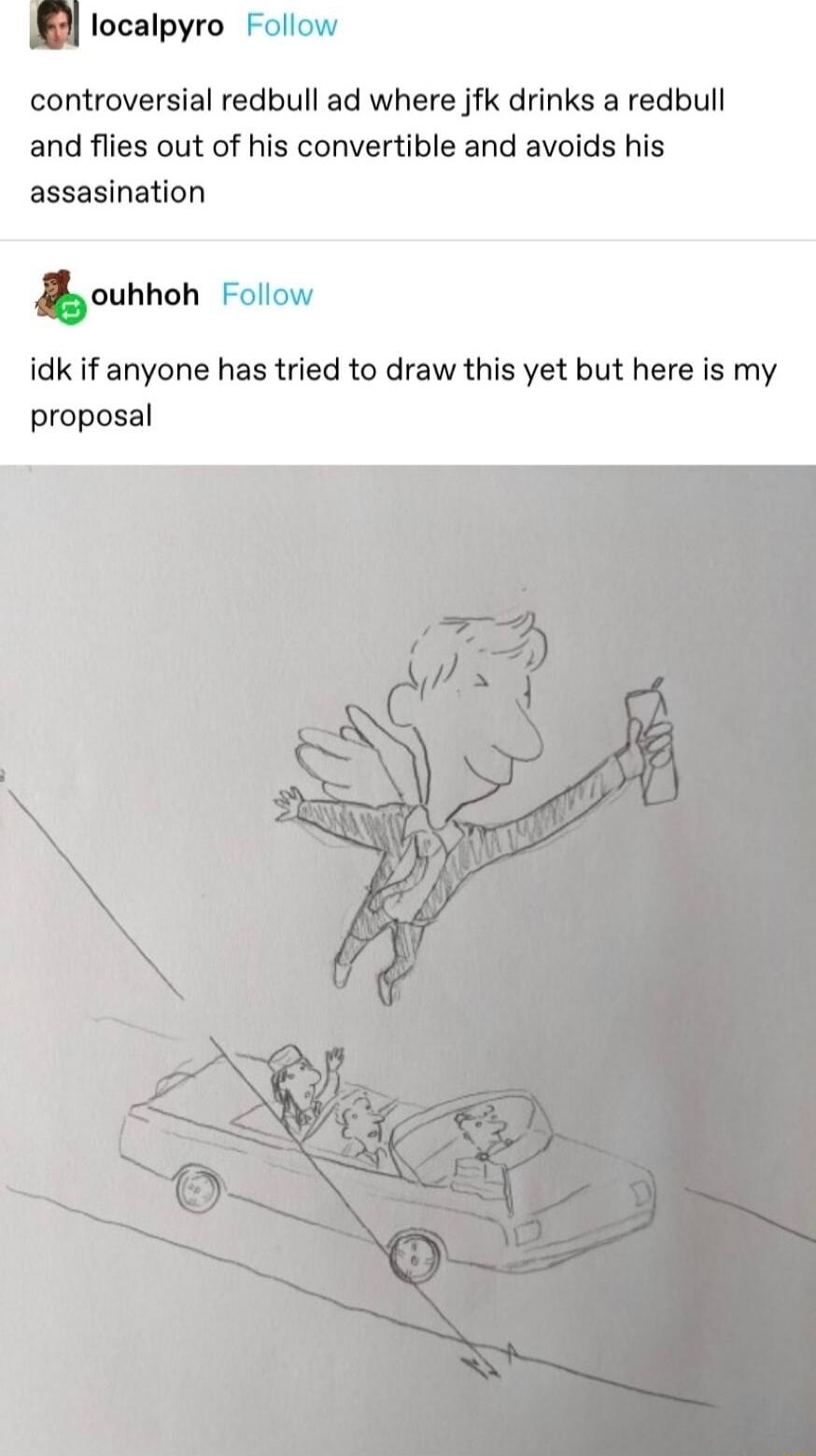 localpyro Follow controversial redbull ad where jfk drinks a redbull and flies out of his convertible and avoids his assasination oubhoh Follow idk if anyone has tried to draw this yet but here is my proposal