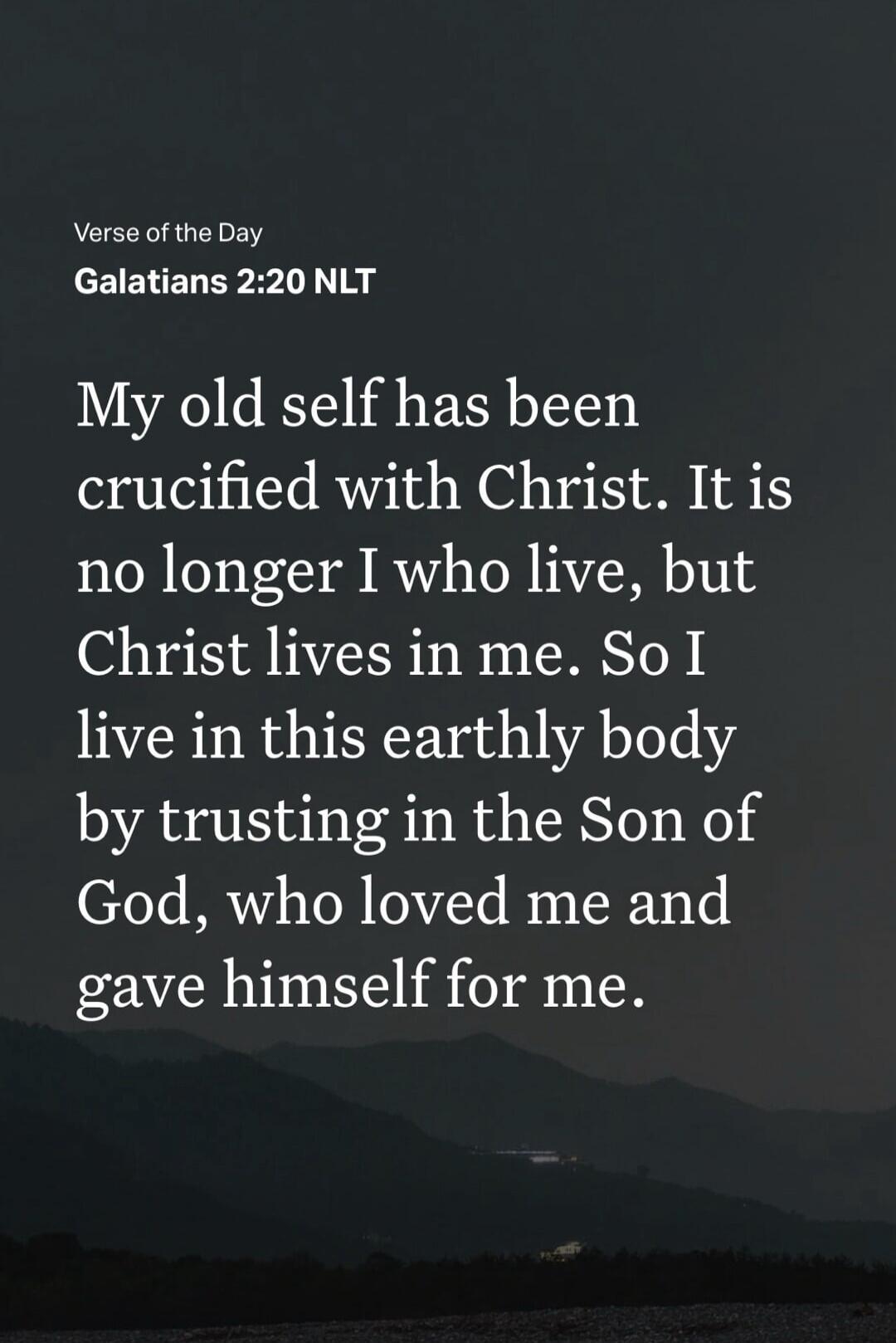 Verse of the Day
Galatians 2:20 NLT
My old self has been crucified with Christ. It is no longer I who live, but Christ lives in me. So I live in this earthly body by trusting in the Son of God, who loved me and gave himself for me.