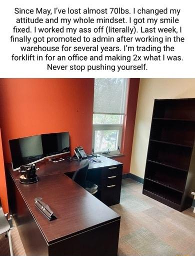 Since May Ive lost almost 70lbs changed my attitude and my whole mindset got my smile fixed worked my ass off literally Last week finally got promoted to admin after working in the warehouse for several years Im trading the forklift in for an office and making 2x what was Never stop pushing yourself