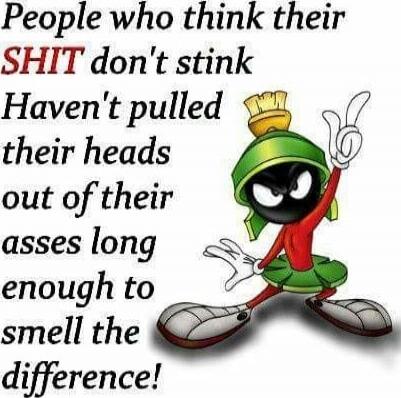 People who think their SHIT don't stink Haven't pulled their heads out of their asses long enough to smell the difference!
