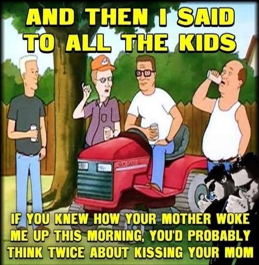 AND THEN I SAID TO ALL THE KIDS IF YOU KNEW HOW YOUR MOTHER WOKE ME UP THIS MORNING, YOU'D PROBABLY THINK TWICE ABOUT KISSING YOUR MOM