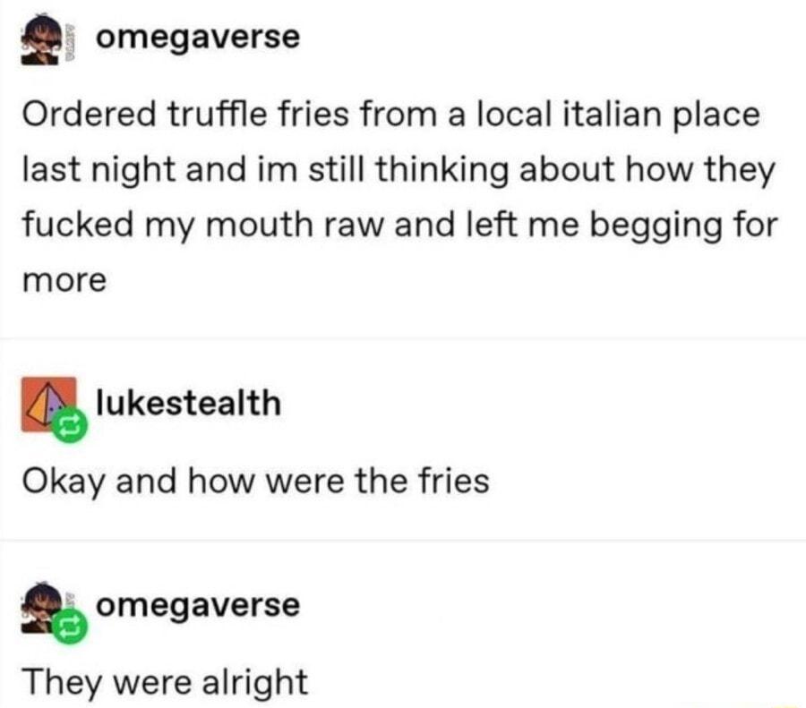 omegaverse Ordered truffle fries from a local italian place last night and im still thinking about how they fucked my mouth raw and left me begging for more Iukestealth Okay and how were the fries s omegaverse They were alright