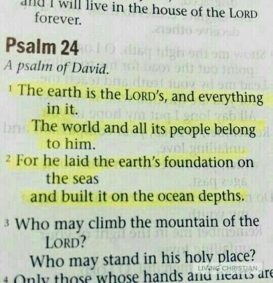 and I will live in the house of the LORD forever. Psalm 24 A psalm of David. The earth is the LORD's, and everything in it. The world and all its people belong to him. For he laid the earth's foundation on the seas and built it on the ocean depths. Who may climb the mountain of the LORD? Who may stand in his holy place? LIVING CHRISTIAN