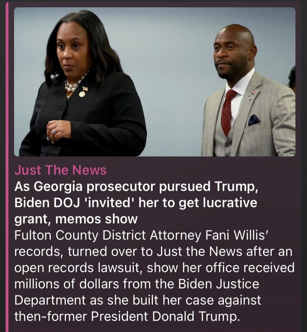 Just The News As Georgia prosecutor pursued Trump, Biden DOJ 'invited' her to get lucrative grant, memos show Fulton County District Attorney Fani Willis' records, turned over to Just the News after an open records lawsuit, show her office received millions of dollars from the Biden Justice Department as she built her case against then-former Presi
