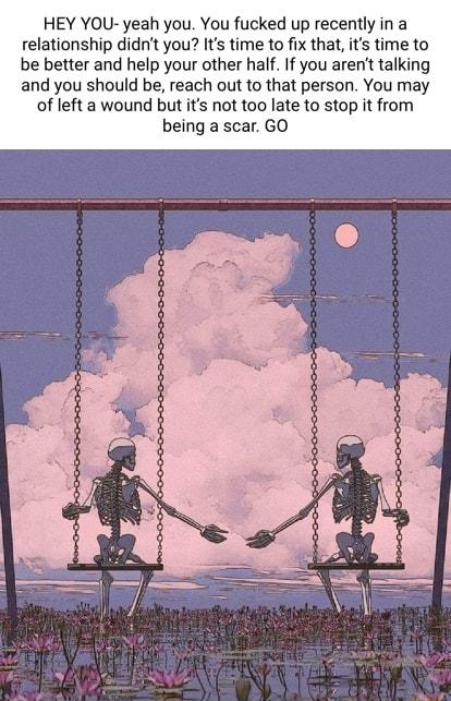 HEY YOU yeah you You fucked up recently in a relationship didnt you Its time to fix that its time to be better and help your other half If you arent talking and you should be reach out to that person You may of left a wound but its not too late to stop it from being a scar GO