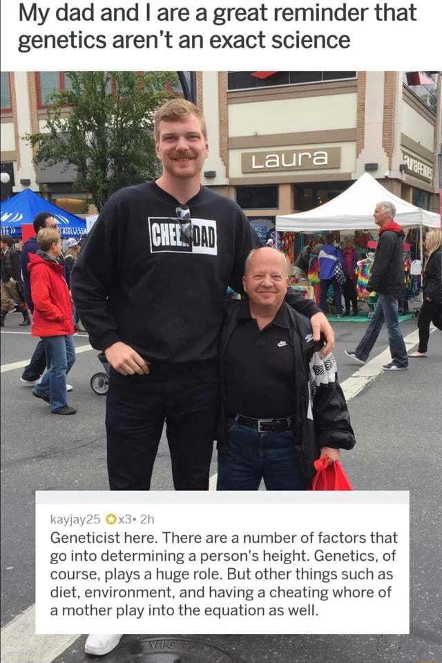 My dad and are a great reminder genetics arent an exact science Geneticist here There are a number of factors that g0 into determining a persons height Genetics of course plays a huge role But other things such as diet environment and having a cheating whore of amother play into the equation as well