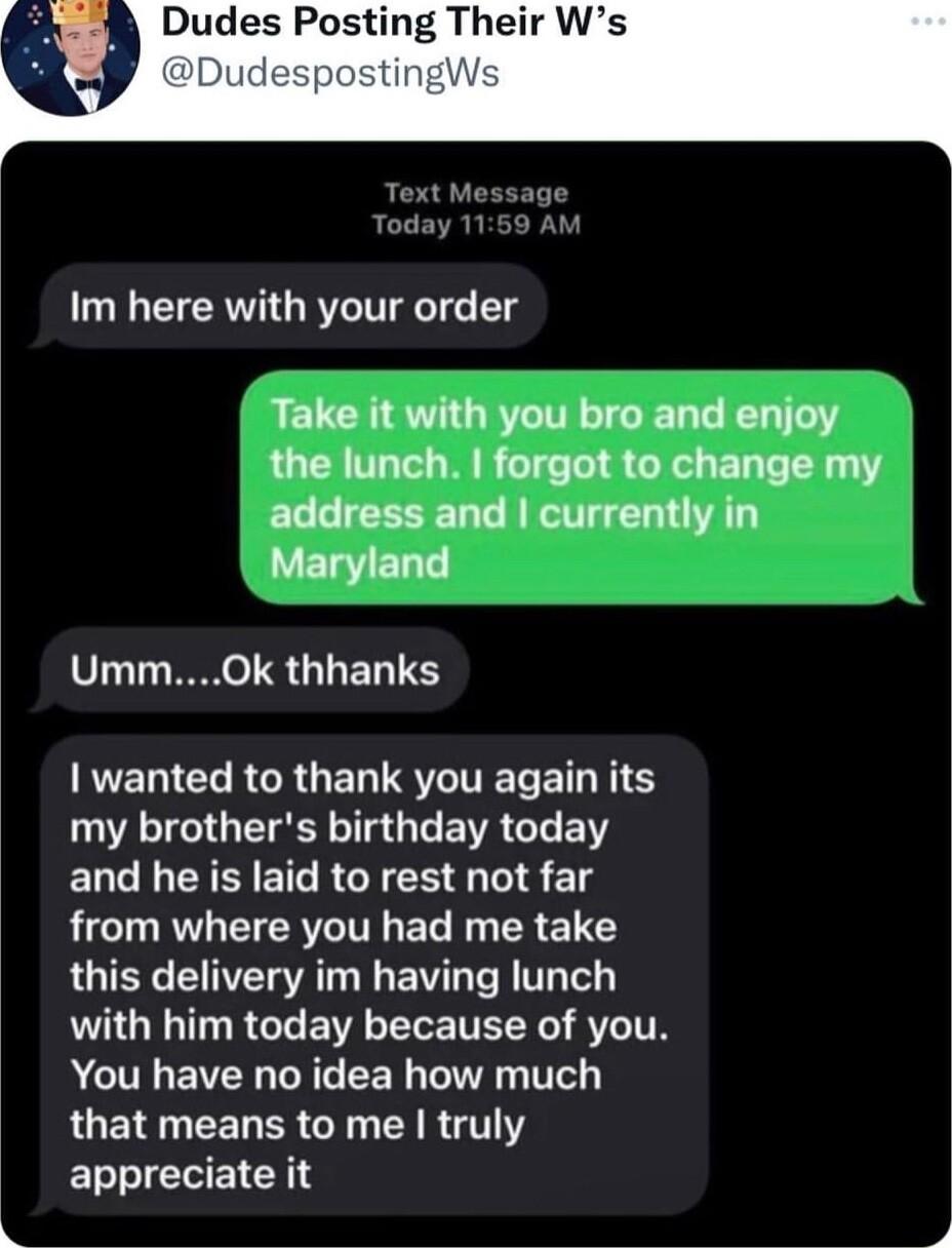 Dudes Posting Their Ws Text Messag Im here with your order RELCHSTGRTITIGEL L TG the lunch forgot to change my ECCICEERG AT CLIAL T LYELYELT UmmOk thhanks R CLRGRUEGSVITEL NS my brothers birthday today and he is laid to rest not far L L CIERV T T R R 1 Y RGIER VENSVAT N B R T TeL with him today because of you You have no idea how much LGEINEERER G AR GTY appreciate it