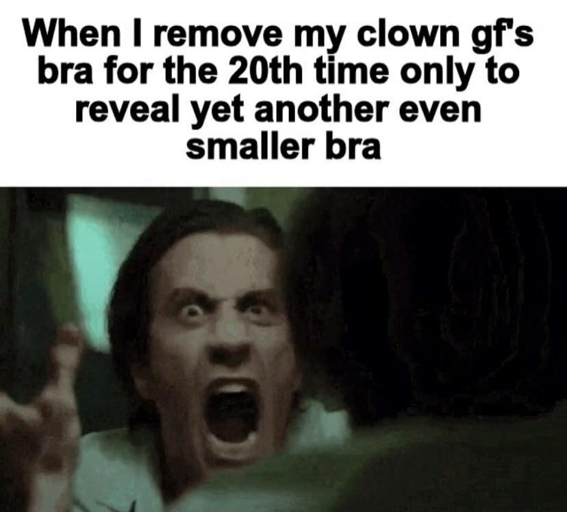 When I remove my clown gf's bra for the 20th time only to reveal yet another even smaller bra