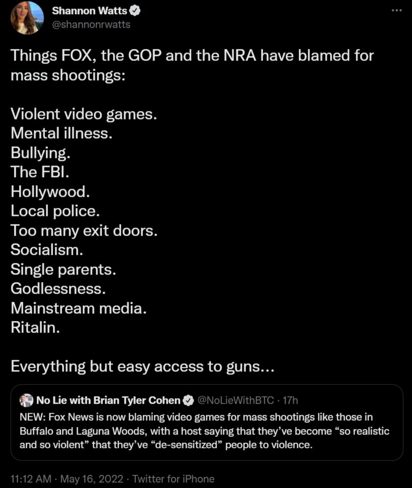 Shannon Watts SERCI IS Things FOX the GOP and the NRA have blamed for mass shootings Violent video games Mental iliness Bullying The FBI Hollywood WeTez 1 WoTel oT R Too many exit doors Socialism SIl TR LT N CTeTe T TSN V ET S CET Ny teTe N Ritalin Everything but easy access to guns No Lie with Brian Tyler Cohen NoLieWithBTC 17h NEW Fox News is now blaming video games for mass shootings like those