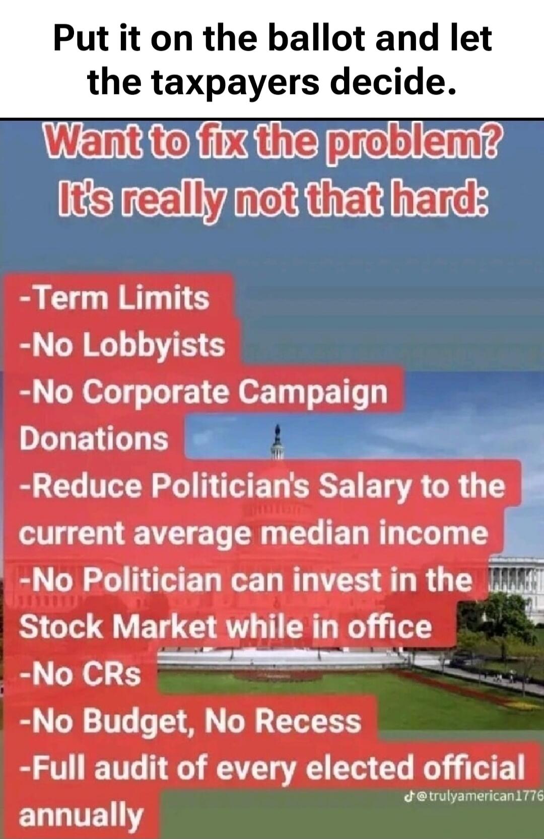 Put it on the ballot and let the taxpayers decide. Want to fix the problem? It's really not that hard: -Term Limits -No Lobbyists -No Corporate Campaign Donations -Reduce Politician's Salary to the current average median income -No Politician can invest in the Stock Market while in office -No CRs -No Budget, No Recess -Full audit of every elected o