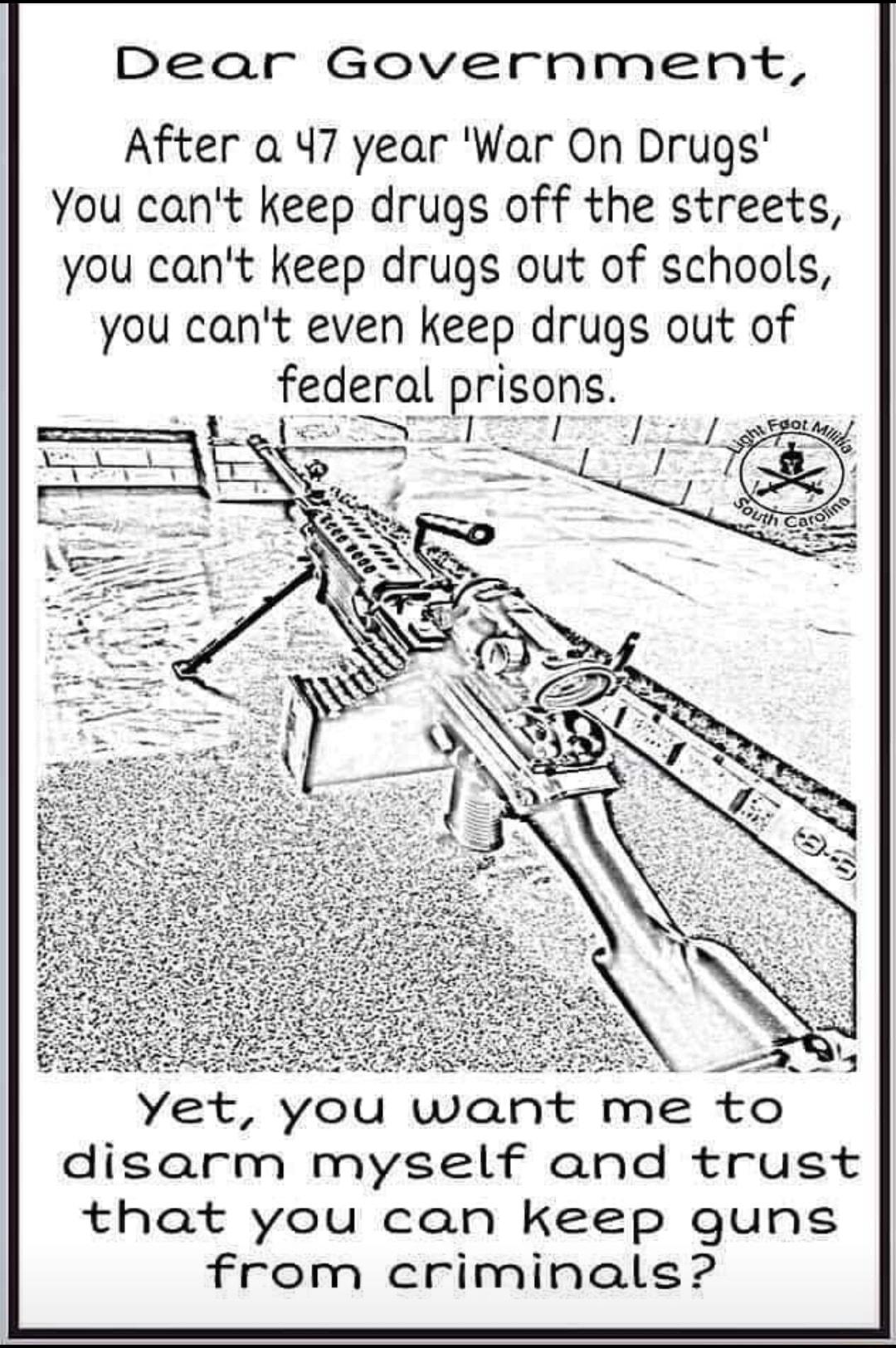 Dear Government After a 47 year War On Drugs You cant keep drugs off the streets you cant keep drugs out of schools you cant even keep drugs out of federal prisons e e R 2N Yet you want me to disarm myself and trust that you can keep quns from criminals