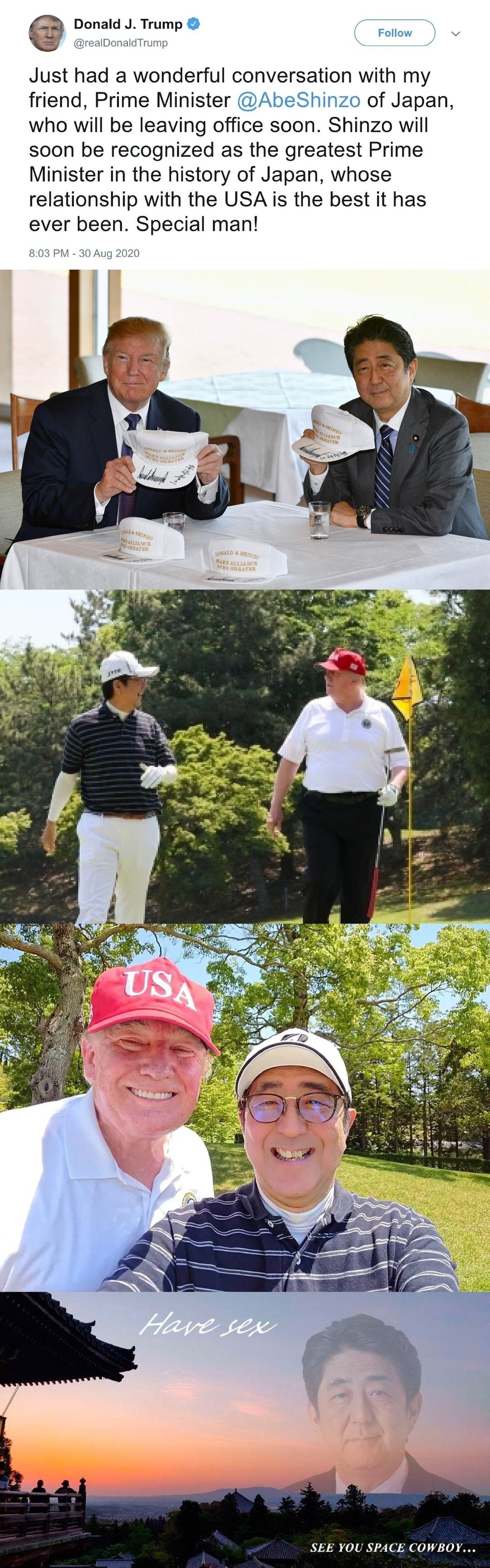 onald Trump oo Just had a wonderful conversation with my friend Prime Minister AbeShinzo of Japan who will be leaving office soon Shinzo will soon be recognized as the greatest Prime Minister in the history of Japan whose relationship with the USA is the best it has ever been Special man