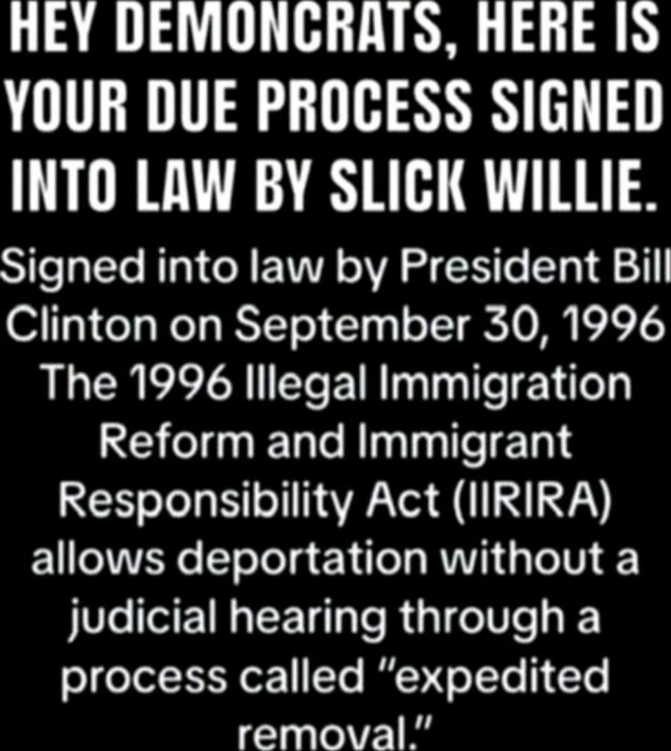 HEY DEMONCRATS, HERE IS YOUR DUE PROCESS SIGNED INTO LAW BY SLICK WILLIE. Signed into law by President Bill Clinton on September 30, 1996 The 1996 Illegal Immigration Reform and Immigrant Responsibility Act (IRIRIA) allows deportation without a judicial hearing through a process called “expedited removal.”