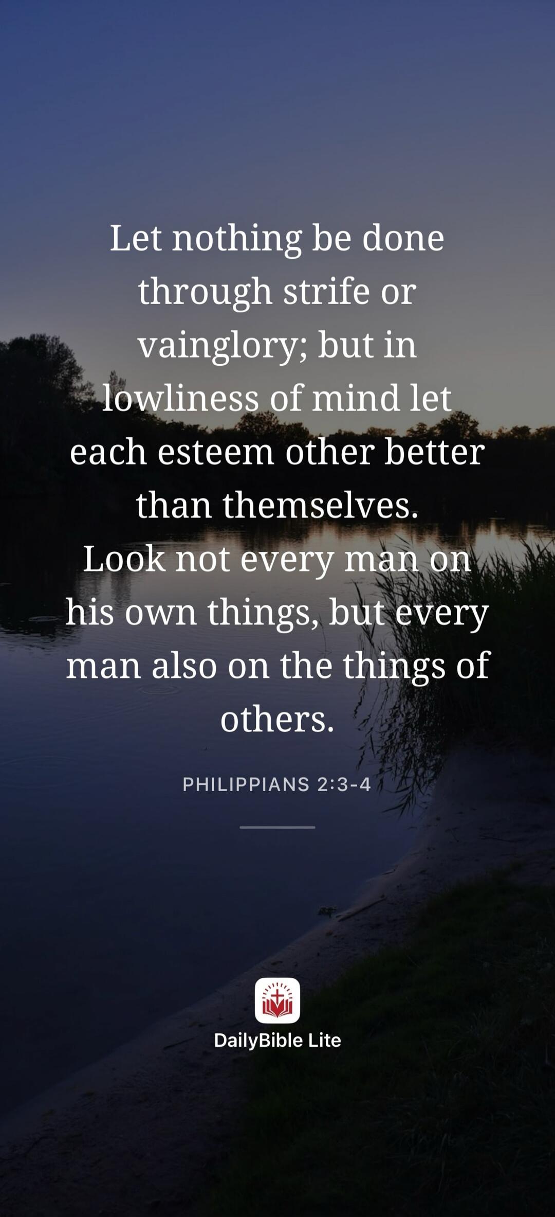 Let nothing be done through strife or vainglory; but in lowliness of mind let each esteem other better than themselves. Look not every man on his own things, but every man also on the things of others. PHILIPPIANS 2:3-4 DailyBible Lite
