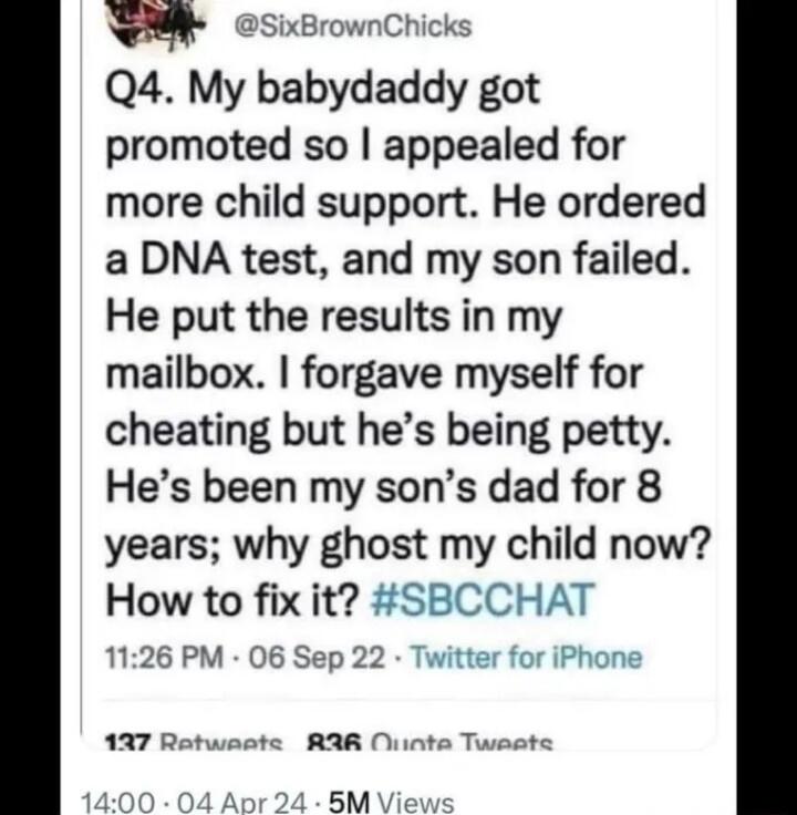xBrownChicks Q4 My babydaddy got promoted so appealed for more child support He ordered a DNA test and my son failed He put the results in my mailbox forgave myself for cheating but hes being petty Hes been my sons dad for 8 years why ghost my chlld now How to fix it 1126 PM 06 Sep 22 137 Rat RAR Niinta Twaste 15M View