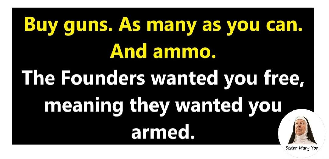 Buy guns. As many as you can. And ammo. The Founders wanted you free, meaning they wanted you armed. Sister Mary Yoz
