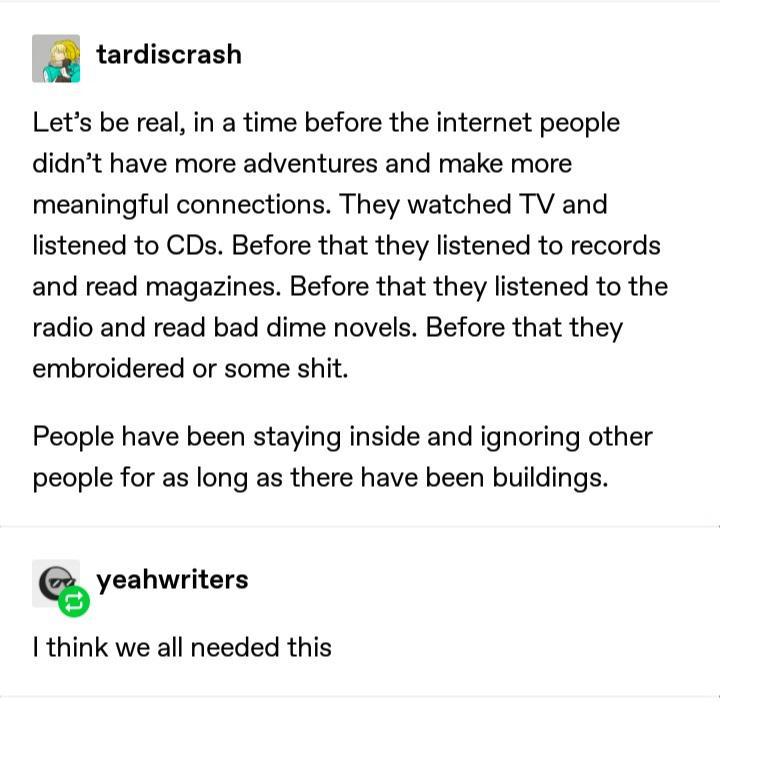 a tardiscrash Lets be real in a time before the internet people didnt have more adventures and make more meaningful connections They watched TV and listened to CDs Before that they listened to records and read magazines Before that they listened to the radio and read bad dime novels Before that they embroidered or some shit People have been staying inside and ignoring other people for as long as t