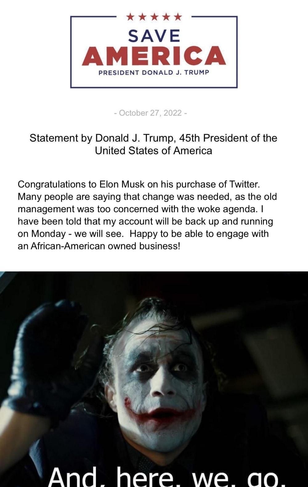 SAVE PRESIDENT DONALD J TRUMP Statement by Donald J Trump 45th President of the United States of America Congratulations to Elon Musk on his purchase of Twitter Many people are saying that change was needed as the old management was too concerned with the woke agenda have been told that my account will be back up and running on Monday we will see Happy to be able to engage with an African American