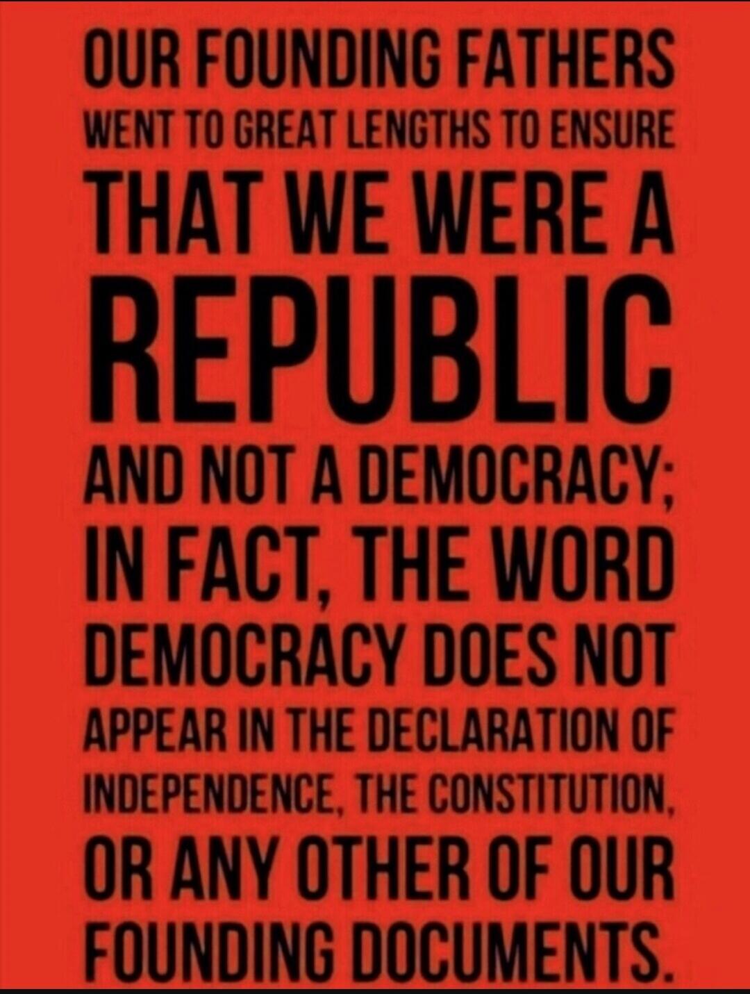 OUR FOUNDING FATHERS WENT TO GREAT LENGTHS TO ENSURE THAT WE WERE A REPUBLIC AND NOT A DEMOCRACY; IN FACT, THE WORD DEMOCRACY DOES NOT APPEAR IN THE DECLARATION OF INDEPENDENCE, THE CONSTITUTION, OR ANY OTHER OF OUR FOUNDING DOCUMENTS.