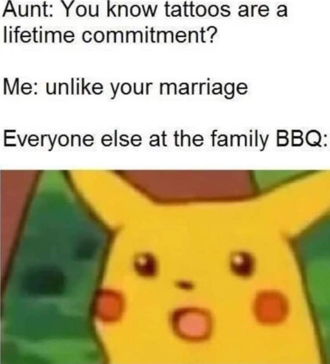 Aunt You know tattoos are a lifetime commitment Me unlike your marriage Everyone else at the family BBQ A
