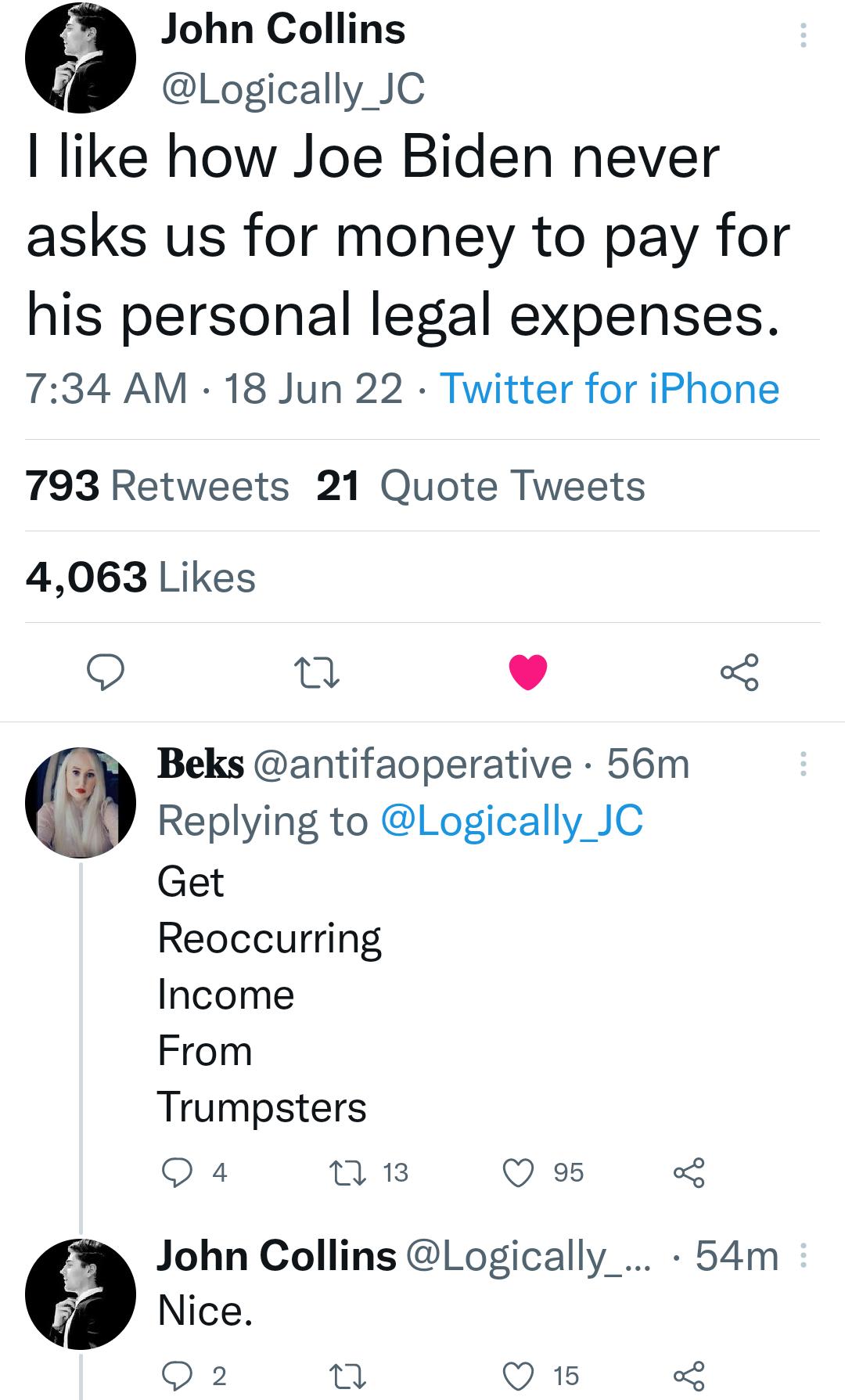 John Collins Logically JC like how Joe Biden never asks us for money to pay for his personal legal expenses 734 AM 18 Jun 22 Twitter for iPhone 793 Retweets 21 Quote Tweets 4063 Likes g v 3 E h Beks antifaoperative 56m Replying to Logically JC Get Reoccurring Income From Trumpsters Q 4 n 13 Q 95 5 John Collins Logically 54m Nice Q 2 o Q 15 3