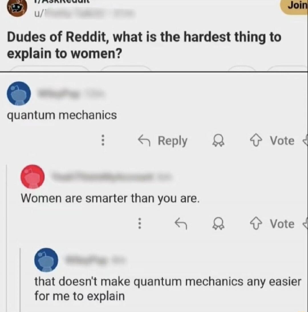 Dudes of Reddit, what is the hardest thing to explain to women?\nquantum mechanics\nWomen are smarter than you are.\nthat doesn't make quantum mechanics any easier for me to explain