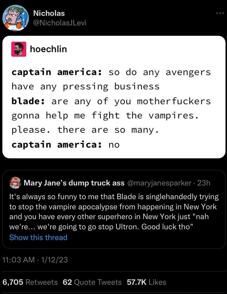 Nicholas B hoechiin captain america so do any avengers have any pressing business blade are any of you motherfuckers gonna help me fight the vampires please there are so many captain america no Wary Janes dump truck ass its always so funny to me that Blade is singlehandedly trying to stop the vampire apocalypse from happening in New York and you have every other superhero in New York just nah were