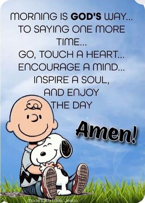 MORNING IS GOD'S WAY... TO SAYING ONE MORE TIME... GO, TOUCH A HEART... ENCOURAGE A MIND... INSPIRE A SOUL, AND ENJOY THE DAY Amen!