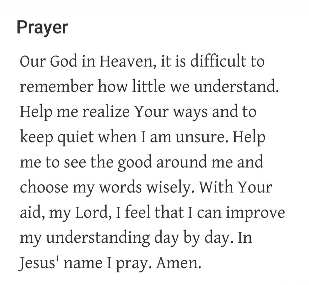 Prayer Our God in Heaven, it is difficult to remember how little we understand. Help me realize Your ways and to keep quiet when I am unsure. Help me to see the good around me and choose my words wisely. With Your aid, my Lord, I feel that I can improve my understanding day by day. In Jesus' name I pray. Amen.