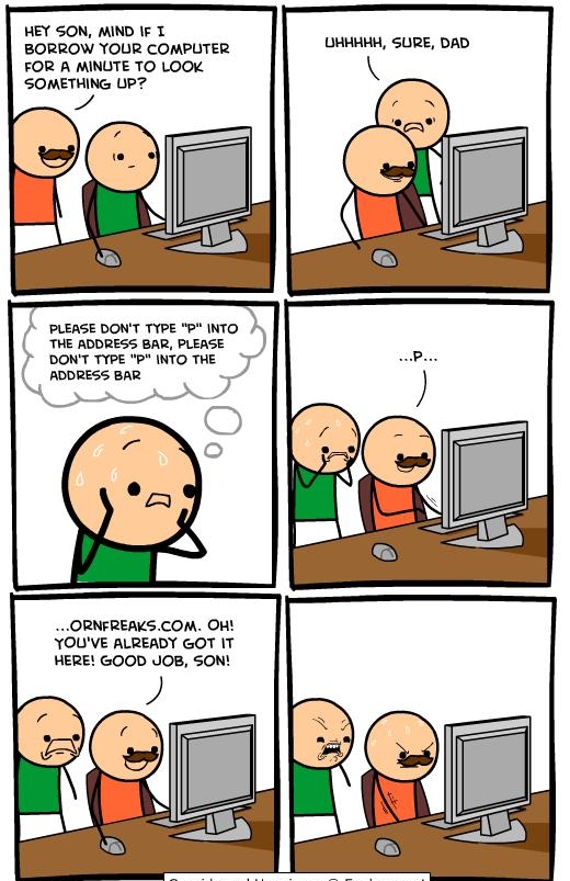 HEY SON MIND IF T BORROW YOUR COMPUTER FOR A MINUTE TO LOOK SOMETHING LP PLEASE DONT TYPE P INTO THE ADDRESS BAR PLEASE DONT TYPE P INTO THE ADDRESS BAR ORNFREAKSCOM OH YOUVE ALREADY GOT IT HERE GOOD JOB SON UHHHHH SURE DAD