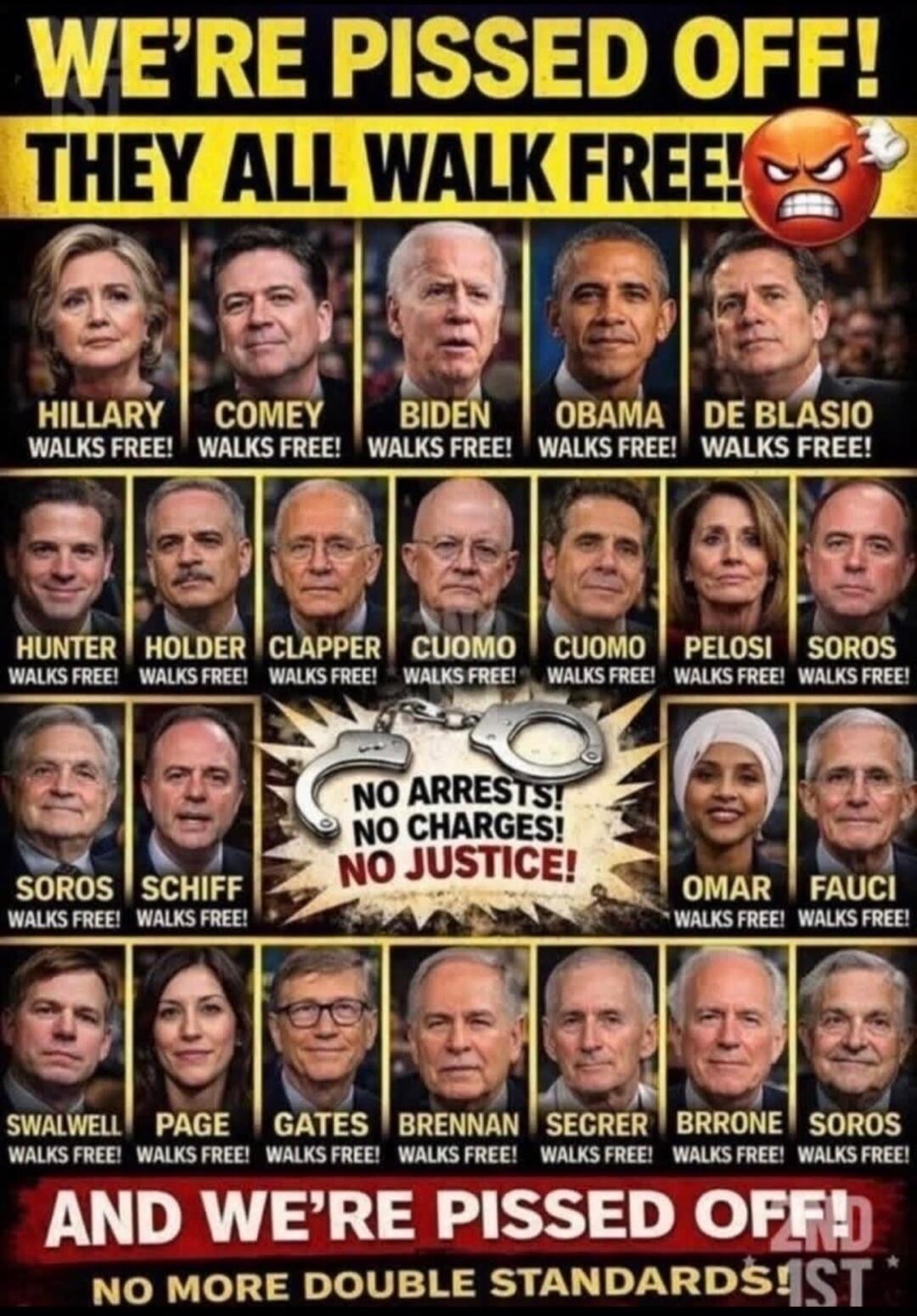 WE'RE PISSED OFF! THEY ALL WALK FREE! Hillary WALKs FREE! COMEY WALKS FREE! BIDEN WALKS FREE! OBAMA WALKS FREE! DE BLASIO WALKS FREE! HUNTER WALKS FREE! HOLDER WALKS FREE! CLAPPER WALKS FREE! CUOMO WALKS FREE! CUOMO WALKS FREE! PELOSI WALKS FREE! SOROS WALKS FREE! SOROS WALKS FREE! SCHIFF WALKS FREE! OMAR WALKS FREE! FAUCI WALKS FREE! SWALWELL WALK