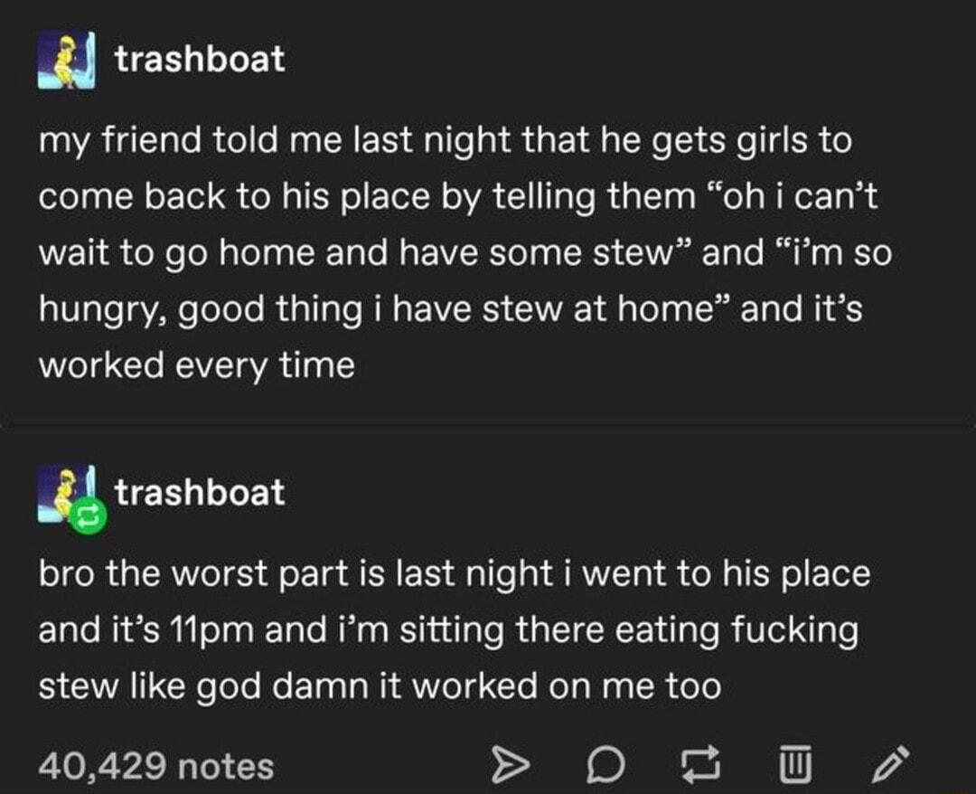 trashboat my friend told me last night that he gets girls to come back to his place by telling them oh i cant wait to go home and have some stew and im so VT ToToTo R T T R E VRS G A o T To N o worked every time trashboat bro the worst part is last night i went to his place and its 1lpm and Im sitting there eating fucking stew like god damn it worked on me too 40429 notes 0 2 O0 72