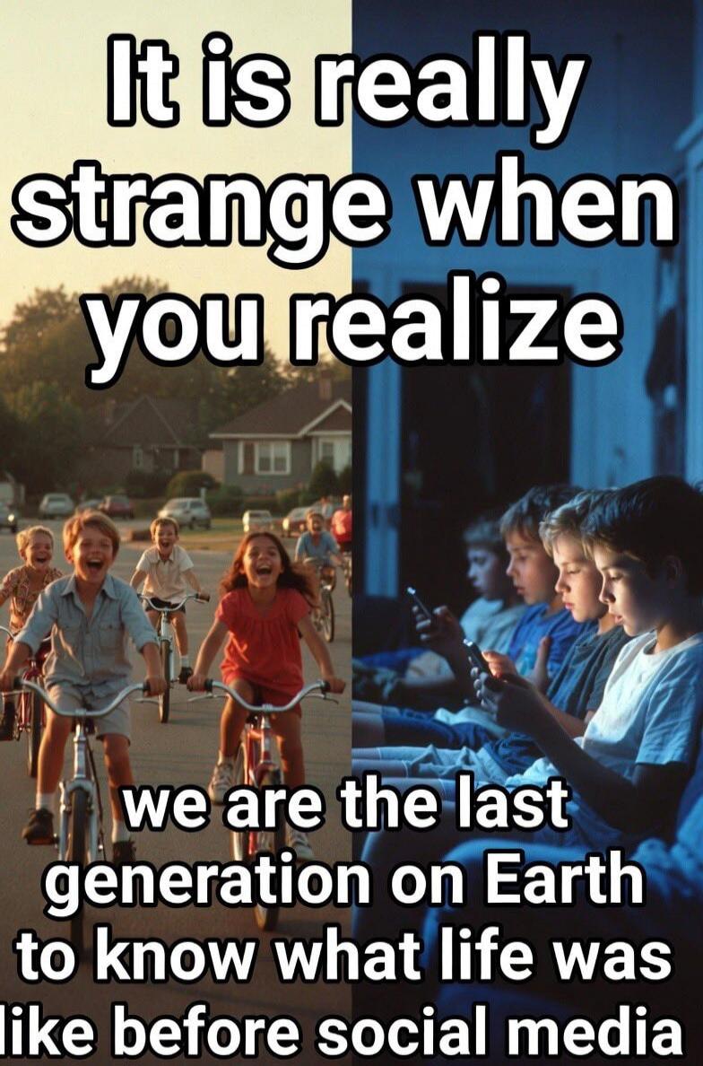 It is really strange when you realize we are the last generation on Earth to know what life was like before social media