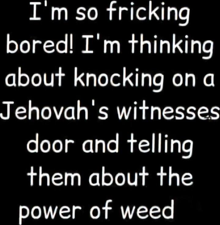 I'm so fricking bored! I'm thinking about knocking on a Jehovah's witnesses door and telling them about the power of weed